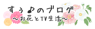 すぅ♪のブログ ～お花とTV生活～